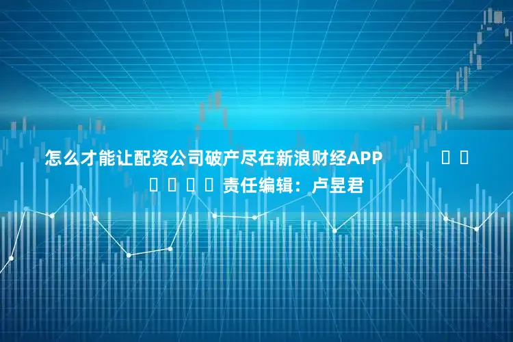 怎么才能让配资公司破产尽在新浪财经APP            						责任编辑：卢昱君