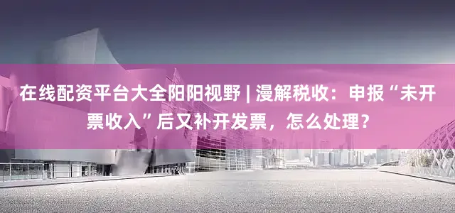 在线配资平台大全阳阳视野 | 漫解税收：申报“未开票收入”后又补开发票，怎么处理？