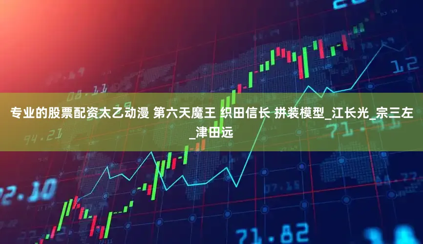 专业的股票配资太乙动漫 第六天魔王 织田信长 拼装模型_江长光_宗三左_津田远