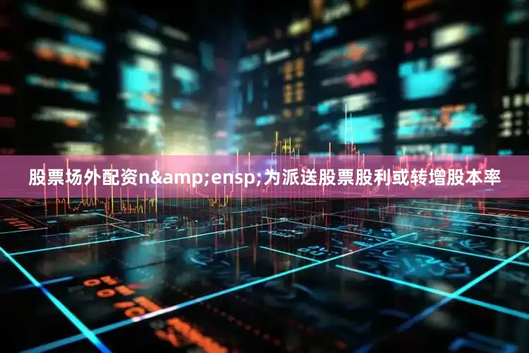 股票场外配资n&ensp;为派送股票股利或转增股本率