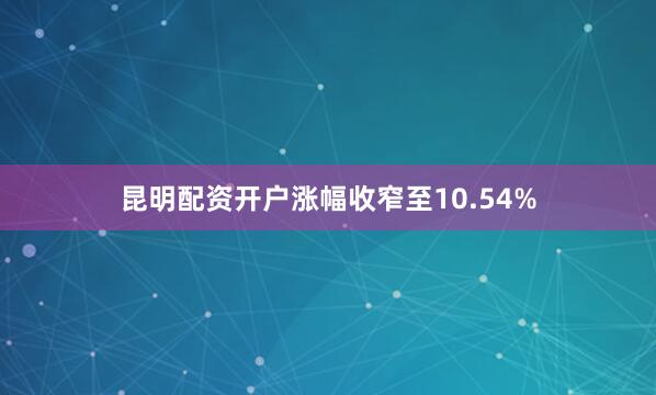 昆明配资开户涨幅收窄至10.54%