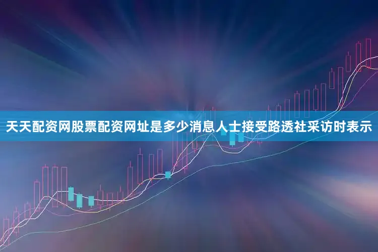 天天配资网股票配资网址是多少消息人士接受路透社采访时表示