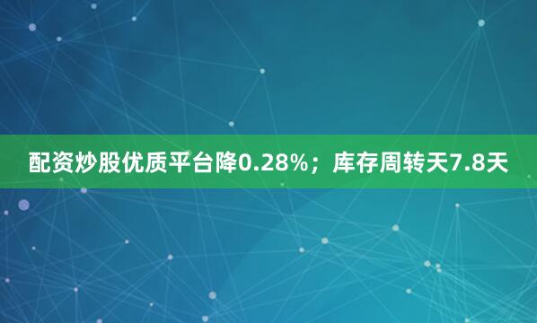配资炒股优质平台降0.28%；库存周转天7.8天