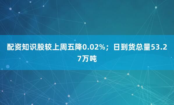 配资知识股较上周五降0.02%；日到货总量53.27万吨