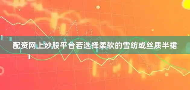配资网上炒股平台若选择柔软的雪纺或丝质半裙