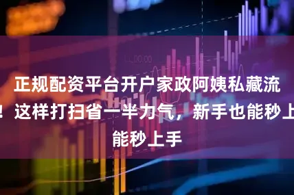 正规配资平台开户家政阿姨私藏流程！这样打扫省一半力气，新手也能秒上手