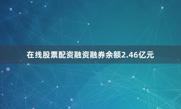 在线股票配资融资融券余额2.46亿元