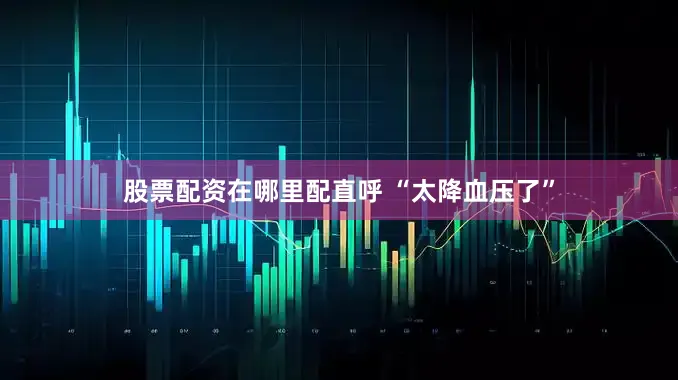 股票配资在哪里配直呼 “太降血压了”