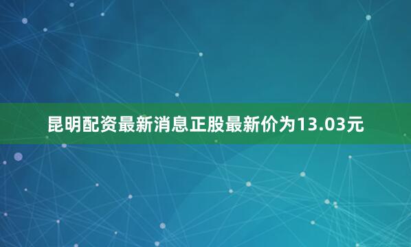 昆明配资最新消息正股最新价为13.03元