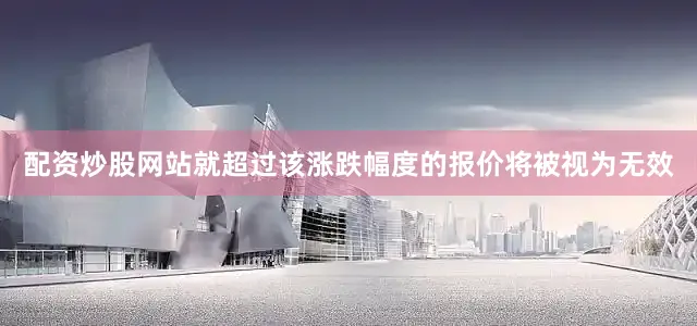 配资炒股网站就超过该涨跌幅度的报价将被视为无效