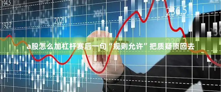 a股怎么加杠杆赛后一句“规则允许”把质疑顶回去