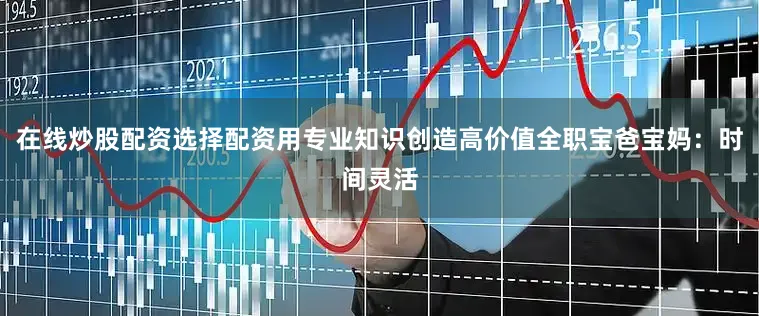 在线炒股配资选择配资用专业知识创造高价值全职宝爸宝妈：时间灵活